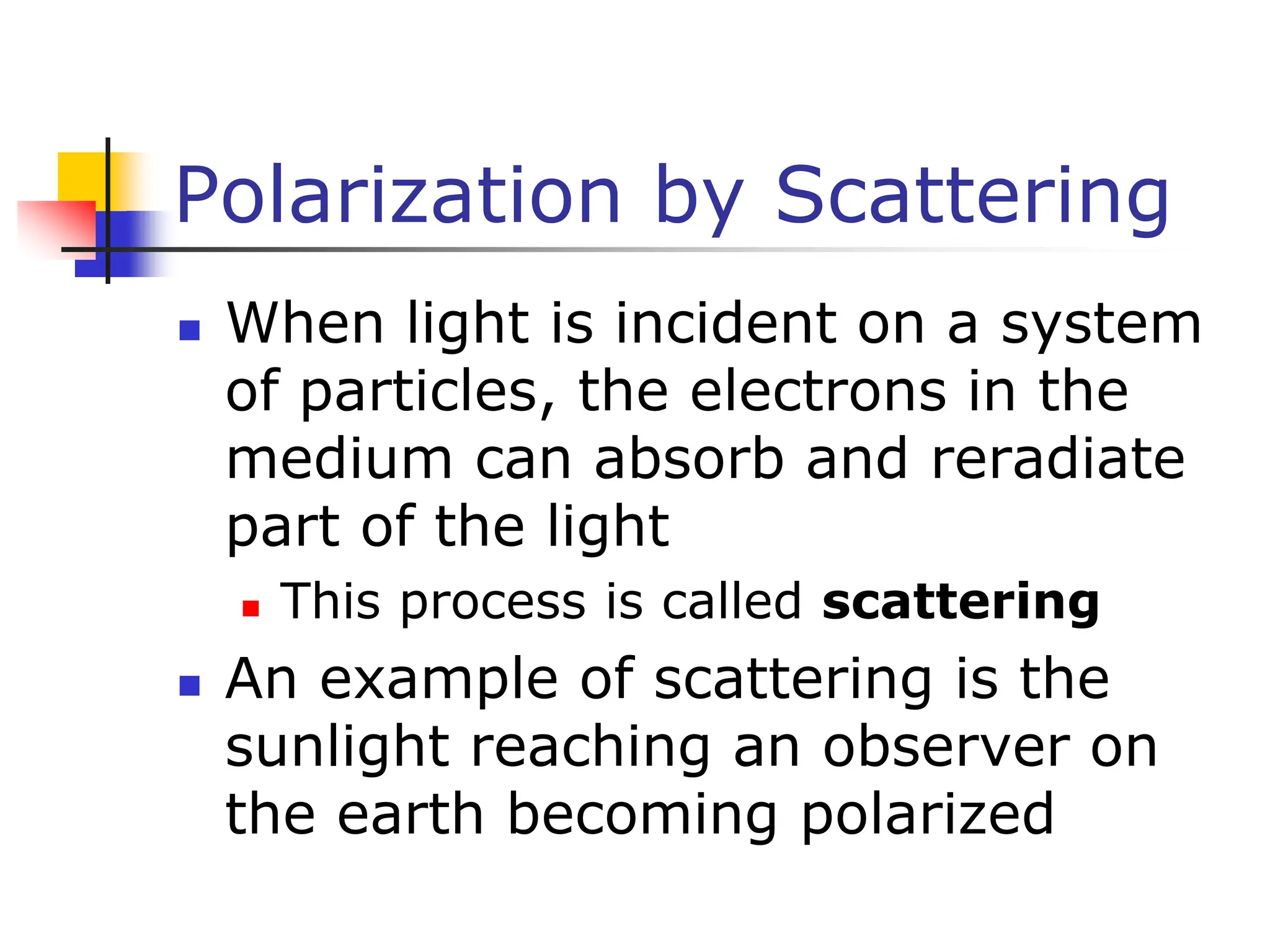 Polarization by Scattering
 When light is incident on a system
of particles, the electrons in the
medium can absorb and reradiate
part of the light
 This process is called scattering
 An example of scattering is the
sunlight reaching an observer on
the earth becoming polarized
 