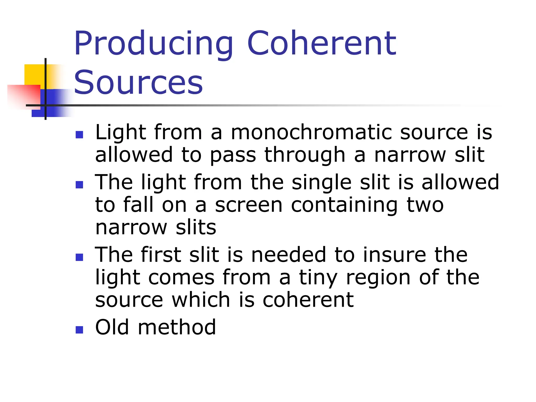 Producing Coherent
Sources
 Light from a monochromatic source is
allowed to pass through a narrow slit
 The light from the single slit is allowed
to fall on a screen containing two
narrow slits
 The first slit is needed to insure the
light comes from a tiny region of the
source which is coherent
 Old method
 