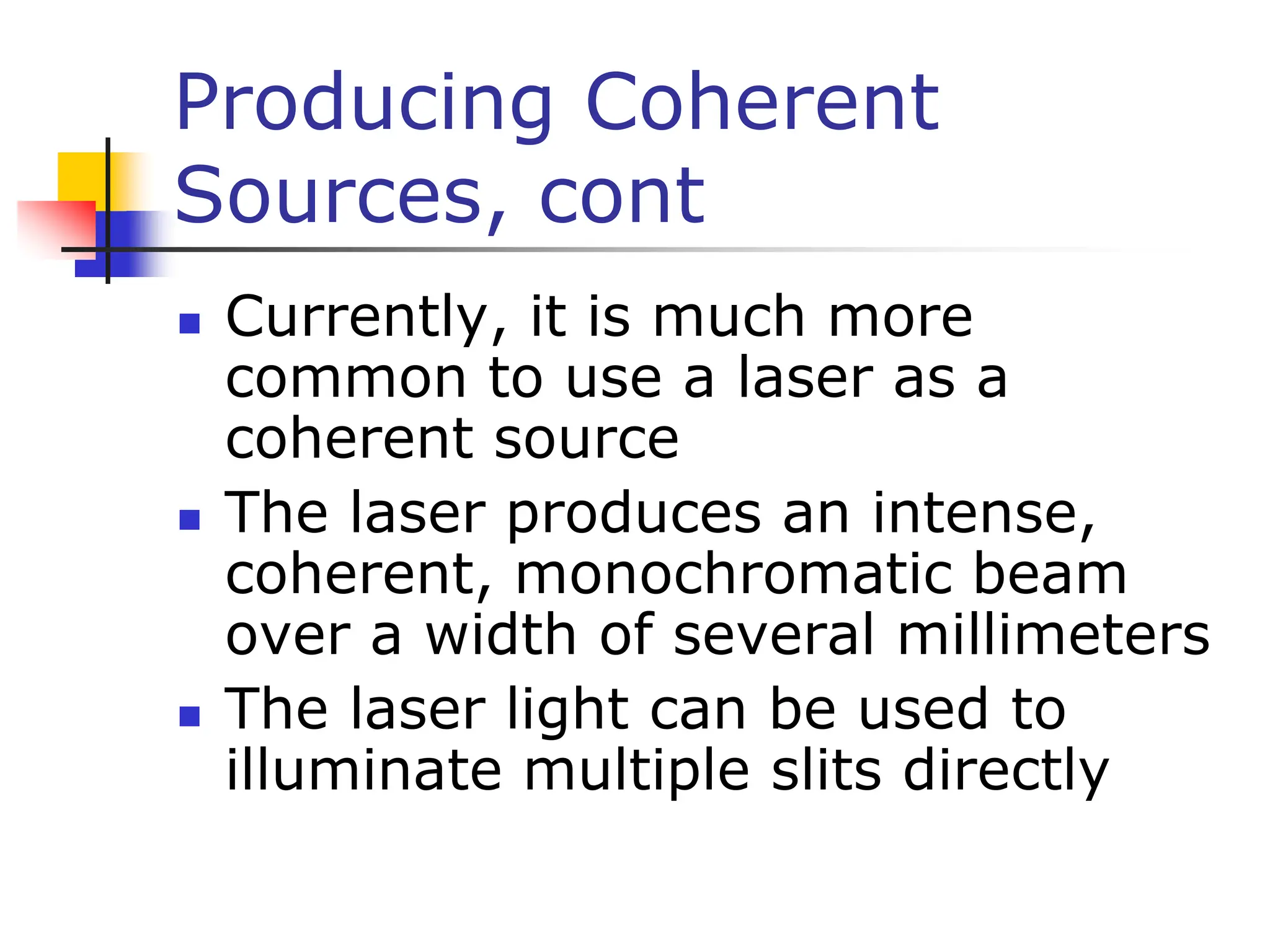 Producing Coherent
Sources, cont
 Currently, it is much more
common to use a laser as a
coherent source
 The laser produces an intense,
coherent, monochromatic beam
over a width of several millimeters
 The laser light can be used to
illuminate multiple slits directly
 