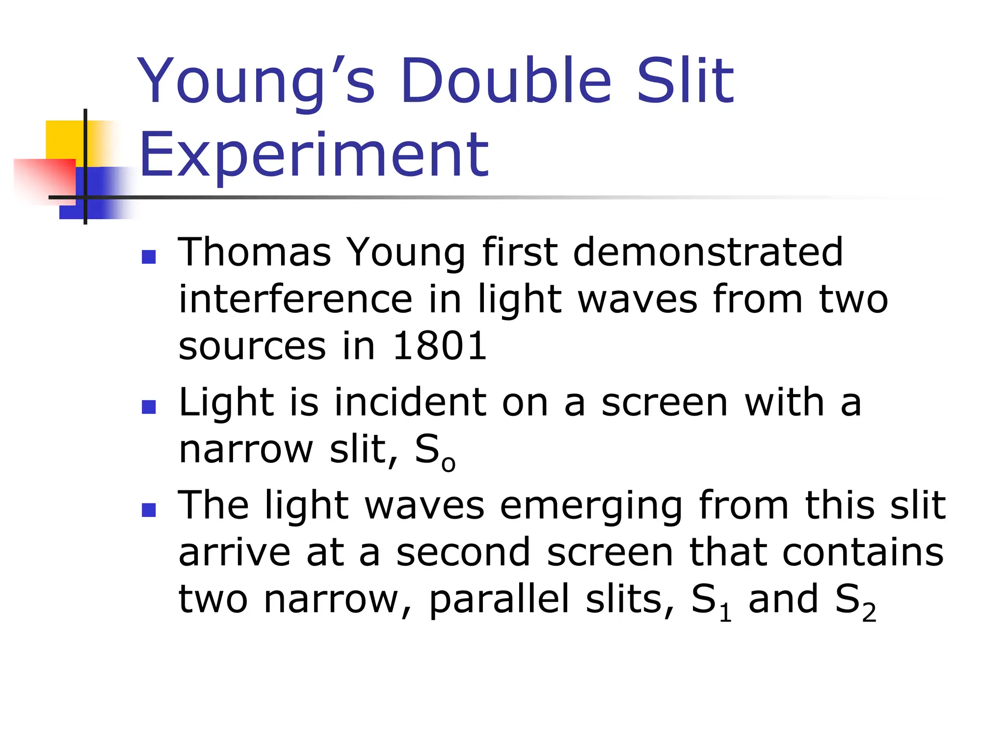 Young’s Double Slit
Experiment
 Thomas Young first demonstrated
interference in light waves from two
sources in 1801
 Light is incident on a screen with a
narrow slit, So
 The light waves emerging from this slit
arrive at a second screen that contains
two narrow, parallel slits, S1 and S2
 