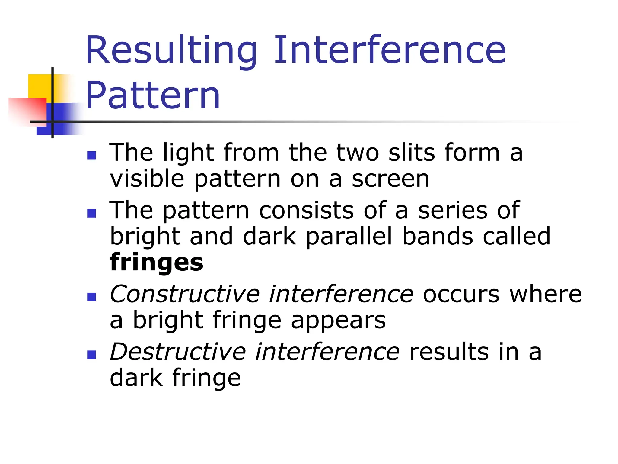 Resulting Interference
Pattern
 The light from the two slits form a
visible pattern on a screen
 The pattern consists of a series of
bright and dark parallel bands called
fringes
 Constructive interference occurs where
a bright fringe appears
 Destructive interference results in a
dark fringe
 