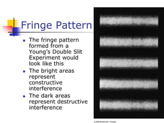 Fringe Pattern
 The fringe pattern
formed from a
Young’s Double Slit
Experiment would
look like this
 The bright areas
represent
constructive
interference
 The dark areas
represent destructive
interference
 