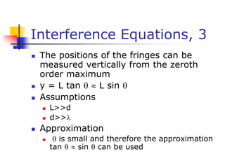 Interference Equations, 3
 The positions of the fringes can be
measured vertically from the zeroth
order maximum
 y = L tan   L sin 
 Assumptions
 L>>d
 d>>
 Approximation
  is small and therefore the approximation
tan   sin  can be used
 
