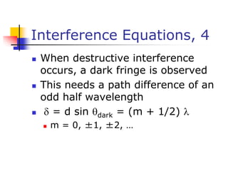 Interference Equations, 4
 When destructive interference
occurs, a dark fringe is observed
 This needs a path difference of an
odd half wavelength
  = d sin dark = (m + 1/2) 
 m = 0, ±1, ±2, …
 