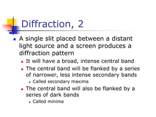 Diffraction, 2
 A single slit placed between a distant
light source and a screen produces a
diffraction pattern
 It will have a broad, intense central band
 The central band will be flanked by a series
of narrower, less intense secondary bands
 Called secondary maxima
 The central band will also be flanked by a
series of dark bands
 Called minima
 