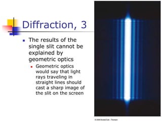 Diffraction, 3
 The results of the
single slit cannot be
explained by
geometric optics
 Geometric optics
would say that light
rays traveling in
straight lines should
cast a sharp image of
the slit on the screen
 