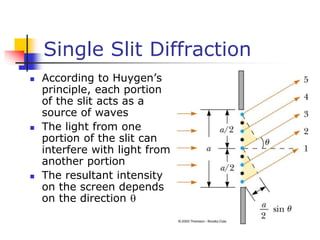 Single Slit Diffraction
 According to Huygen’s
principle, each portion
of the slit acts as a
source of waves
 The light from one
portion of the slit can
interfere with light from
another portion
 The resultant intensity
on the screen depends
on the direction 
 