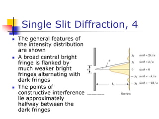 Single Slit Diffraction, 4
 The general features of
the intensity distribution
are shown
 A broad central bright
fringe is flanked by
much weaker bright
fringes alternating with
dark fringes
 The points of
constructive interference
lie approximately
halfway between the
dark fringes
 