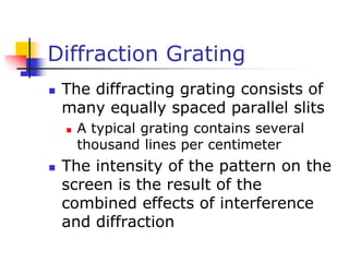 Diffraction Grating
 The diffracting grating consists of
many equally spaced parallel slits
 A typical grating contains several
thousand lines per centimeter
 The intensity of the pattern on the
screen is the result of the
combined effects of interference
and diffraction
 