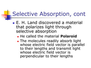 Selective Absorption, cont
 E. H. Land discovered a material
that polarizes light through
selective absorption
 He called the material Polaroid
 The molecules readily absorb light
whose electric field vector is parallel
to their lengths and transmit light
whose electric field vector is
perpendicular to their lengths
 