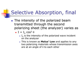 Selective Absorption, final
 The intensity of the polarized beam
transmitted through the second
polarizing sheet (the analyzer) varies as
 I = Io cos2 
 Io is the intensity of the polarized wave incident
on the analyzer
 This is known as Malus’ Law and applies to any
two polarizing materials whose transmission axes
are at an angle of  to each other
 