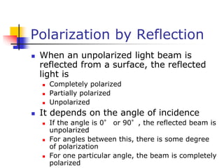 Polarization by Reflection
 When an unpolarized light beam is
reflected from a surface, the reflected
light is
 Completely polarized
 Partially polarized
 Unpolarized
 It depends on the angle of incidence
 If the angle is 0° or 90°, the reflected beam is
unpolarized
 For angles between this, there is some degree
of polarization
 For one particular angle, the beam is completely
polarized
 