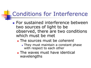 Conditions for Interference
 For sustained interference between
two sources of light to be
observed, there are two conditions
which must be met
 The sources must be coherent
 They must maintain a constant phase
with respect to each other
 The waves must have identical
wavelengths
 