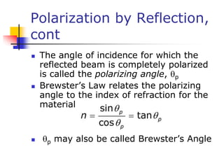 Polarization by Reflection,
cont
 The angle of incidence for which the
reflected beam is completely polarized
is called the polarizing angle, p
 Brewster’s Law relates the polarizing
angle to the index of refraction for the
material
 p may also be called Brewster’s Angle
 