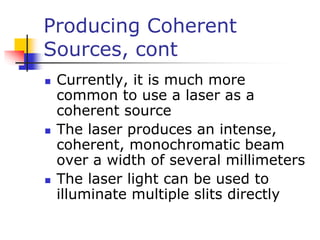 Producing Coherent
Sources, cont
 Currently, it is much more
common to use a laser as a
coherent source
 The laser produces an intense,
coherent, monochromatic beam
over a width of several millimeters
 The laser light can be used to
illuminate multiple slits directly
 