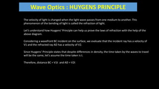 Wave Optics : HUYGENS PRINCIPLE
The velocity of light is changed when the light wave passes from one medium to another. This
phenomenon of the bending of light is called the refraction of light.
Let’s understand how Huygens’ Principle can help us prove the laws of refraction with the help of the
above diagram.
Considering a wavefront BC incident on the surface, we evaluate that the incident ray has a velocity of
V1 and the refracted ray AD has a velocity of V2.
Since Huygens’ Principle states that despite differences in density, the time taken by the waves to travel
will be the same, let’s assume the time taken is t.
Therefore, distance BC = V1t and AD = V2t
 