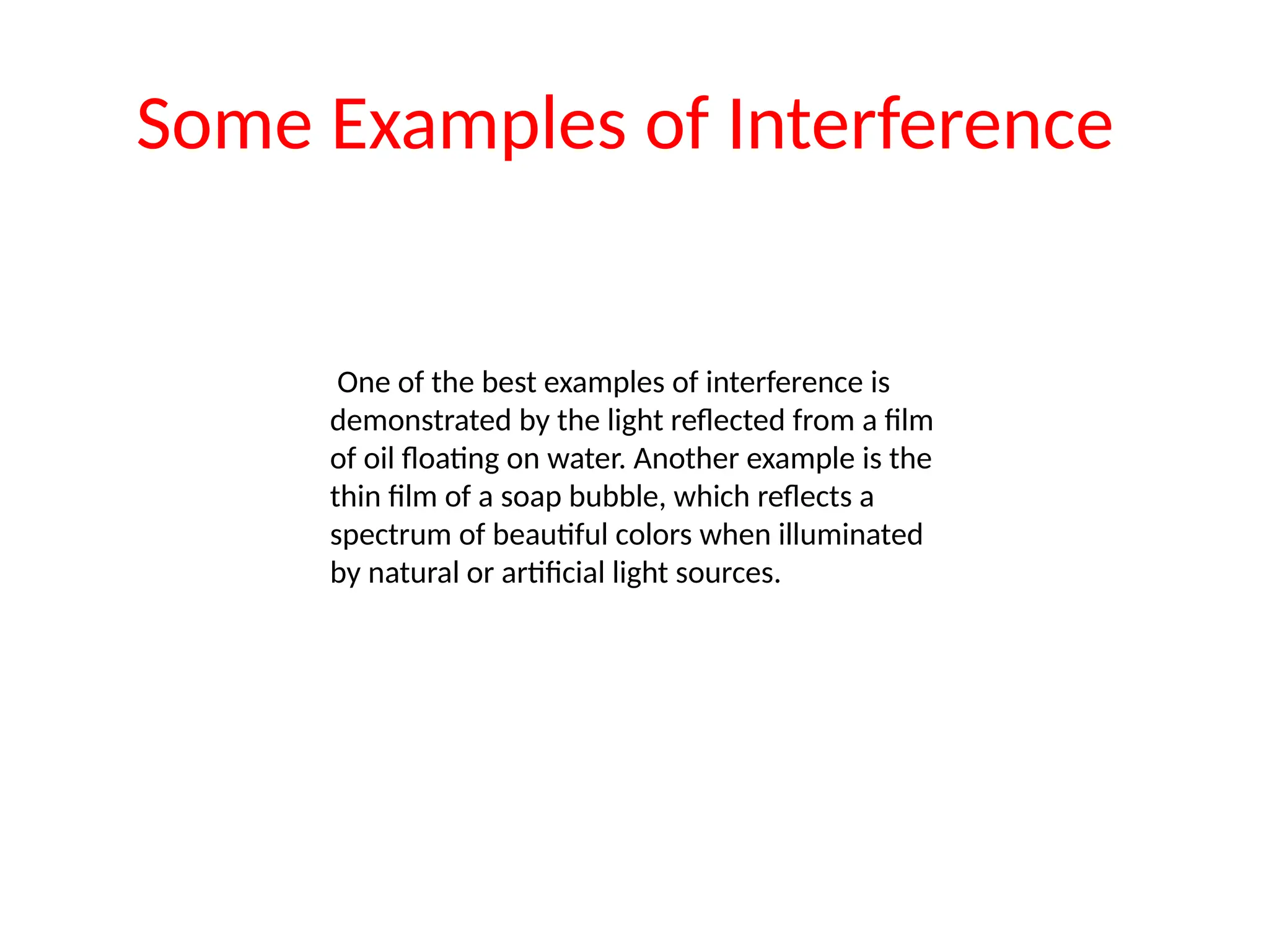 Some Examples of Interference
One of the best examples of interference is
demonstrated by the light reflected from a film
of oil floating on water. Another example is the
thin film of a soap bubble, which reflects a
spectrum of beautiful colors when illuminated
by natural or artificial light sources.
 