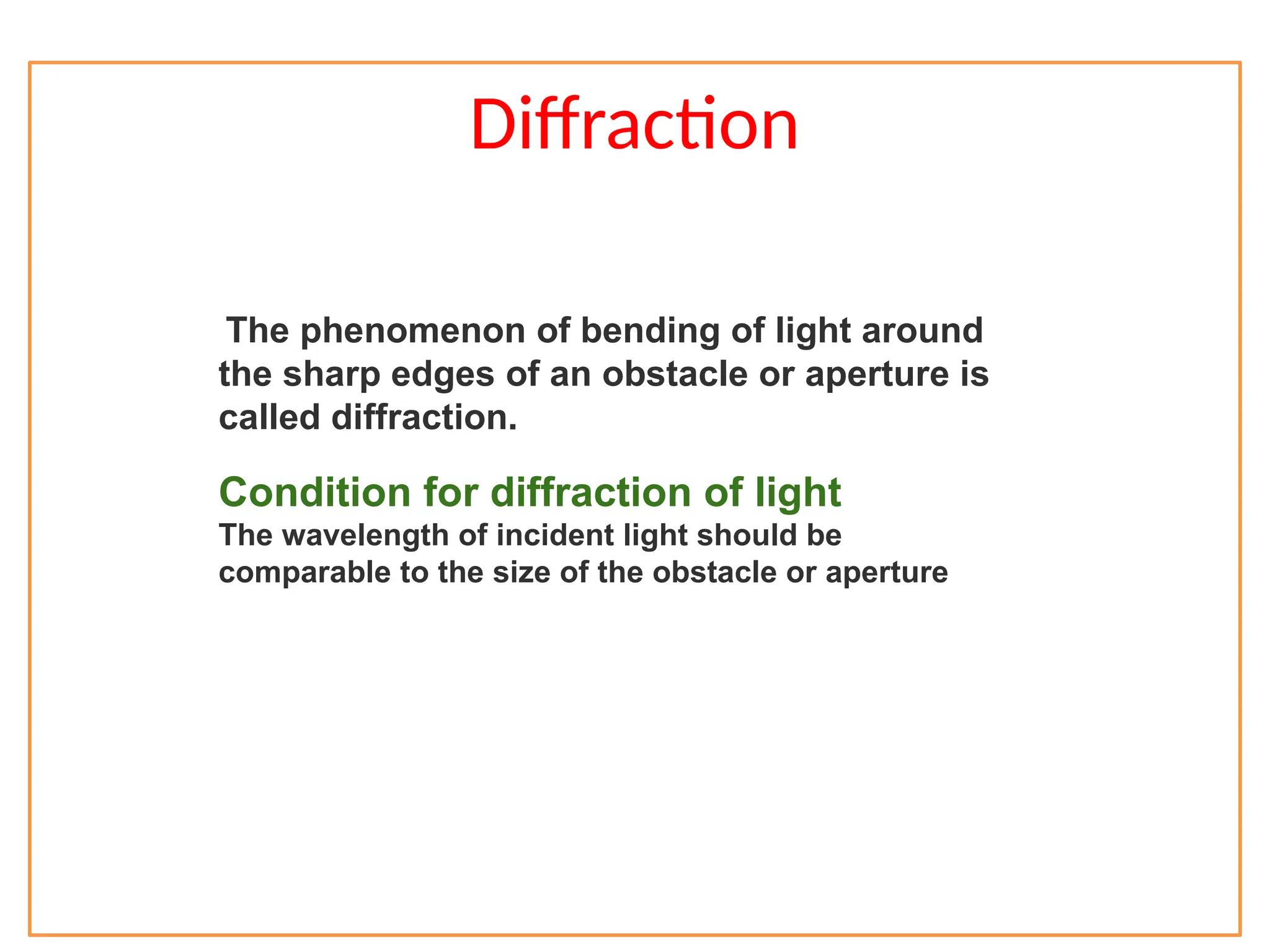 Diffraction
The phenomenon of bending of light around
the sharp edges of an obstacle or aperture is
called diffraction.
Condition for diffraction of light
The wavelength of incident light should be
comparable to the size of the obstacle or aperture
 