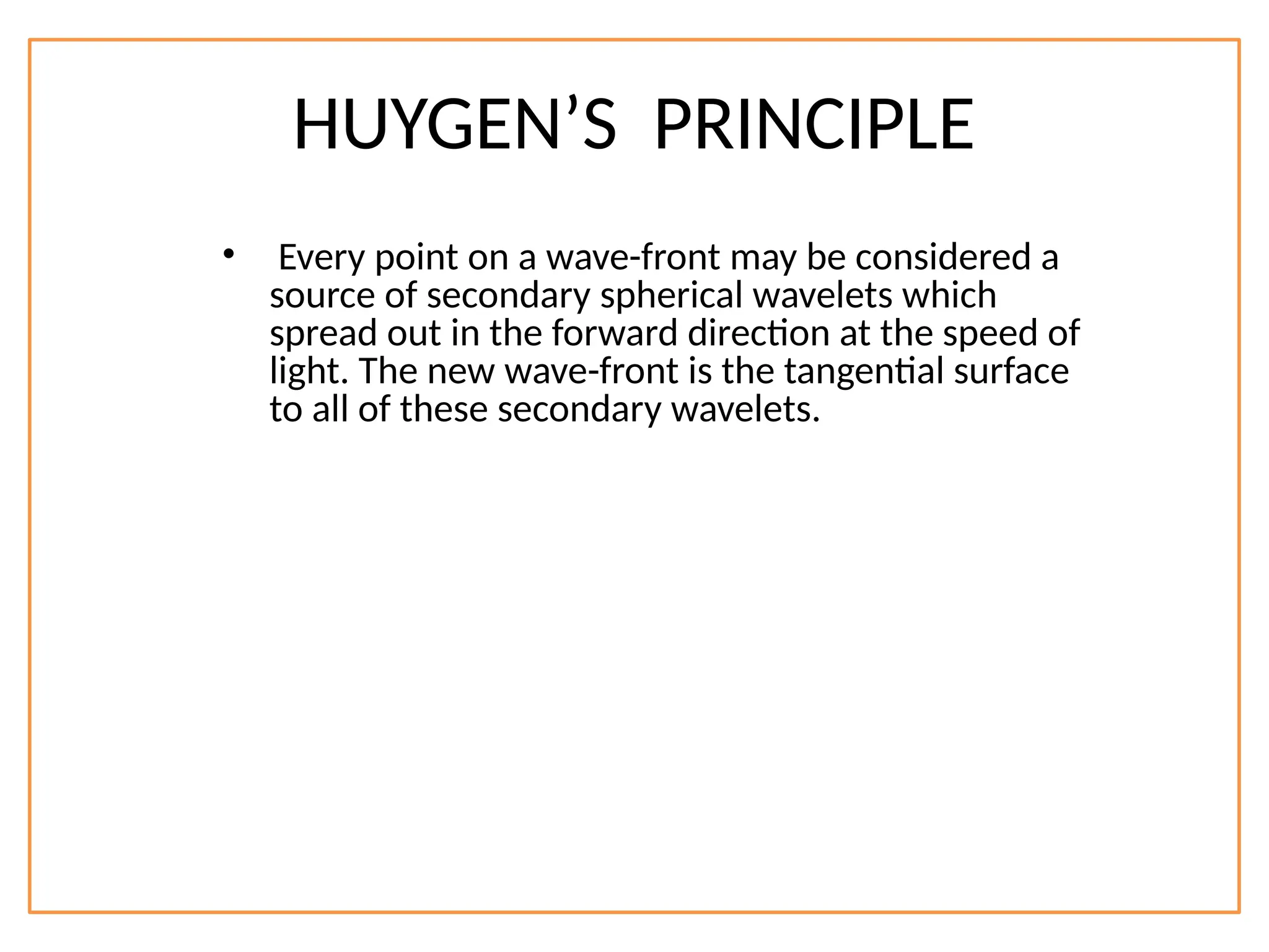 HUYGEN’S PRINCIPLE
• Every point on a wave-front may be considered a
source of secondary spherical wavelets which
spread out in the forward direction at the speed of
light. The new wave-front is the tangential surface
to all of these secondary wavelets.
 