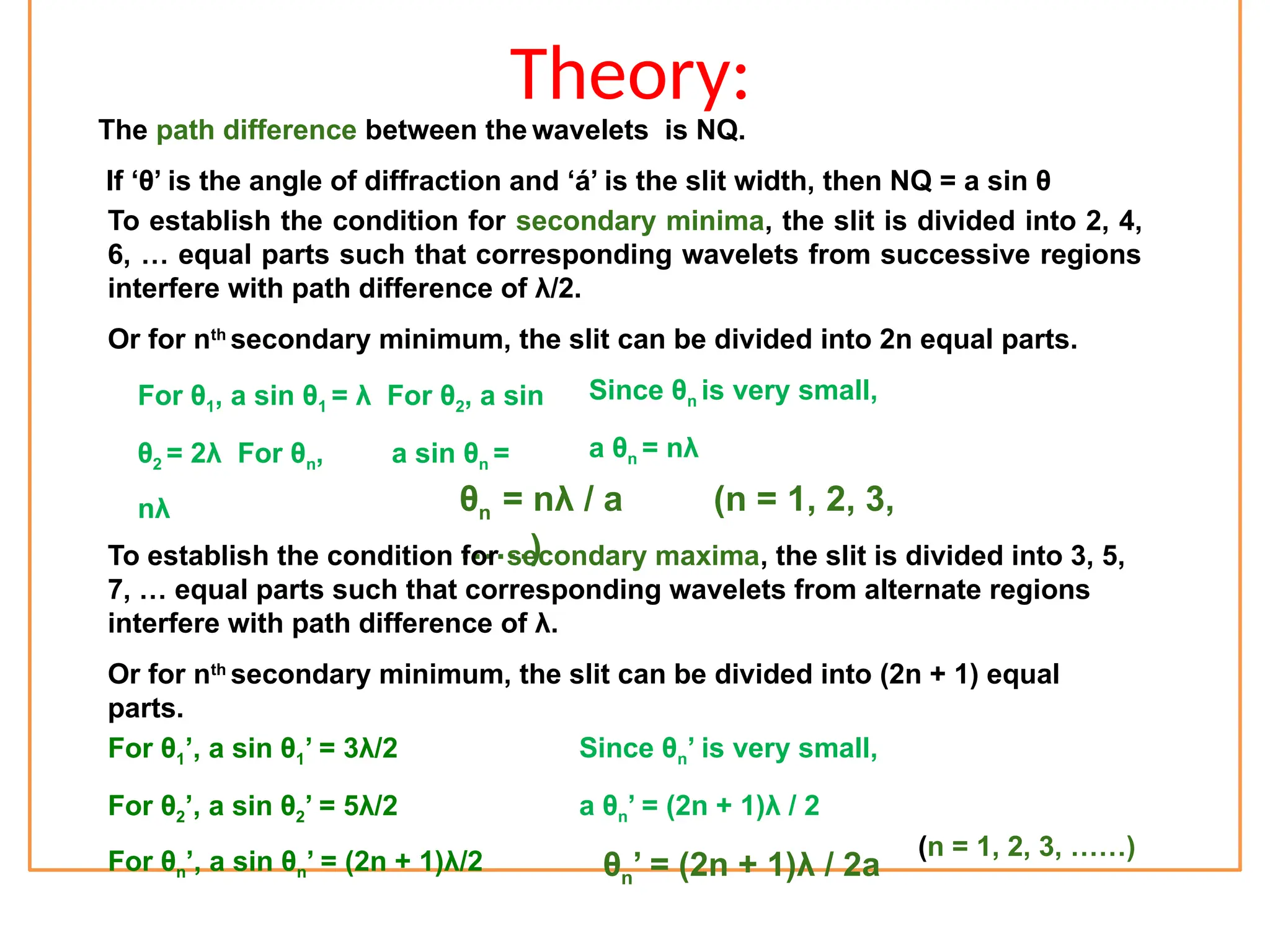 Theory:
The path difference between the wavelets is NQ.
If ‘θ’ is the angle of diffraction and ‘á’ is the slit width, then NQ = a sin θ
To establish the condition for secondary minima, the slit is divided into 2, 4,
6, … equal parts such that corresponding wavelets from successive regions
interfere with path difference of λ/2.
Or for nth
secondary minimum, the slit can be divided into 2n equal parts.
For θ1, a sin θ1 = λ For θ2, a sin
θ2 = 2λ For θn, a sin θn =
nλ
Since θn is very small,
a θn = nλ
θn = nλ / a (n = 1, 2, 3,
……)
To establish the condition for secondary maxima, the slit is divided into 3, 5,
7, … equal parts such that corresponding wavelets from alternate regions
interfere with path difference of λ.
Or for nth
secondary minimum, the slit can be divided into (2n + 1) equal
parts.
For θ1’, a sin θ1’ = 3λ/2
For θ2’, a sin θ2’ = 5λ/2
For θn’, a sin θn’ = (2n + 1)λ/2
Since θn’ is very small,
a θn’ = (2n + 1)λ / 2
θn’ = (2n + 1)λ / 2a
(n = 1, 2, 3, ……)
 