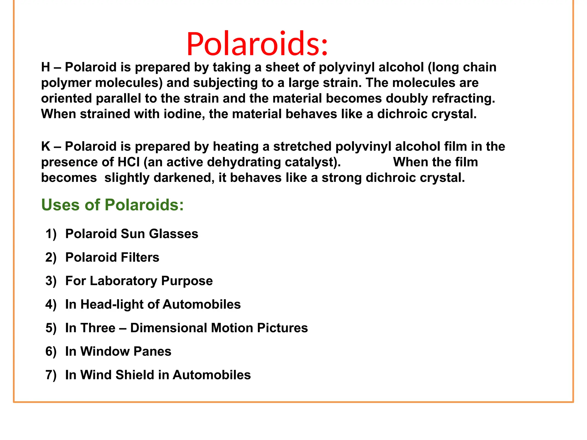 Polaroids:
H – Polaroid is prepared by taking a sheet of polyvinyl alcohol (long chain
polymer molecules) and subjecting to a large strain. The molecules are
oriented parallel to the strain and the material becomes doubly refracting.
When strained with iodine, the material behaves like a dichroic crystal.
K – Polaroid is prepared by heating a stretched polyvinyl alcohol film in the
presence of HCl (an active dehydrating catalyst). When the film
becomes slightly darkened, it behaves like a strong dichroic crystal.
Uses of Polaroids:
1) Polaroid Sun Glasses
2) Polaroid Filters
3) For Laboratory Purpose
4) In Head-light of Automobiles
5) In Three – Dimensional Motion Pictures
6) In Window Panes
7) In Wind Shield in Automobiles
 