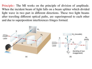 Principle:- The MI works on the principle of division of amplitude.
When the incident beam of light falls on a beam splitter which divided
light wave in two part in diﬀerent directions. These two light beams
after traveling diﬀerent optical paths, are superimposed to each other
and due to superposition interferences fringes formed.
 