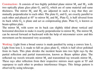 Construction:- It consists of two highly polished plane mirror M1
and M2
, with
two optically plane glass plate G1
and G2
which are of same material and same
thickness. The mirror M1
and M2
are adjusted in such a way that they are
mutually perpendicular to each other. The plate G1
and G2
are exactly parallel to
each other and placed at 45° to mirror M1
and M2
. Plate G1
is half silvered from
its back while G2
is plane and act as compensating plate. Plate G1
is known as
beam-splitter plate.
The mirror M2
with screw on its back can slightly titled about vertical and
horizontal direction to make it exactly perpendicular to mirror M1
. The mirror M1
can be moved forward or backward with the help of micrometer screw and this
movement can be measured very accurately.
Working: Light from a broad source is made paralied by using a convex lens L.
Light from lens L is made to fall on glass plate G1
which is half silver polished
from its back. This plate divides the incident beam into two light rays by the
partial reﬂection and partial transmission, known as Beam splitter plate. The
reﬂected ray travels towards mirror M1
and transmitted ray towards mirror M2
.
These rays after reﬂection from their respective mirrors meet again at 'O' and
superpose to each other to produce interference fringes. This ﬁrings pattern is
observed by using telescope.
 