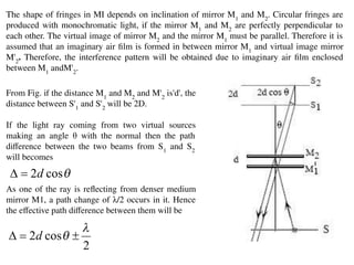 The shape of fringes in MI depends on inclination of mirror M1
and M2
. Circular fringes are
produced with monochromatic light, if the mirror M1
and M2
are perfectly perpendicular to
each other. The virtual image of mirror M2
and the mirror M1
must be parallel. Therefore it is
assumed that an imaginary air ﬁlm is formed in between mirror M1
and virtual image mirror
M'2
. Therefore, the interference pattern will be obtained due to imaginary air ﬁlm enclosed
between M1
andM'2
.
From Fig. if the distance M1
and M2
and M'2
is'd', the
distance between S'1
and S'2
will be 2D.
If the light ray coming from two virtual sources
making an angle θ with the normal then the path
diﬀerence between the two beams from S1
and S2
will becomes
As one of the ray is reﬂecting from denser medium
mirror M1, a path change of λ/2 occurs in it. Hence
the eﬀective path diﬀerence between them will be
 