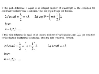 If this path diﬀerence is equal to an integral number of wavelength λ, the condition for
constructive interference is satisﬁed. Thus the bright fringe will formed.
If this path diﬀerence is equal to an integral number of wavelength (2n±1)λ/2, the condition
for destructive interference is satisﬁed. Thus the dark fringe will formed.
 
