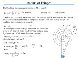 Radius of Fringes
The Condition for maxima and minima in MI is given by
It is clear that on moving away from center the value of angle θ increases and the value of
cos θ decreases hence the order of fringe also decrease so n maximum at center, The
condition for nth dark ring at center is
On moving m number of rings away from the center, the
order of mth
ring will be ( n-m). If mth
ring make an angle
θm
with the axis of telescope then from equation
For maxima For minima
……………Eq 1
……………Eq 2
D
θm
rm
n n-1
n-2
m
n-m
On Subtracting eq 1 and 2
…Eq 3
Here
…Eq 4
 