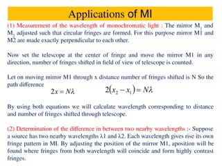Applications of MI
(1) Measurement of the wavelength of monochromatic light : The mirror M1
and
M2
adjusted such that circular fringes are formed. For this purpose mirror M1 and
M2 are made exactly perpendicular to each other.
Now set the telescope at the center of fringe and move the mirror M1 in any
direction, number of fringes shifted in ﬁeld of view of telescope is counted.
Let on moving mirror M1 through x distance number of fringes shifted is N So the
path diﬀerence
By using both equations we will calculate wavelength corresponding to distance
and number of fringes shifted through telescope.
(2) Determination of the diﬀerence in between two nearby wavelengths :- Suppose
a source has two nearby wavelengths λ1 and λ2. Each wavelength gives rise its own
fringe pattern in MI. By adjusting the position of the mirror M1, aposition will be
found where fringes from both wavelength will coincide and form highly contrast
fringes.
 