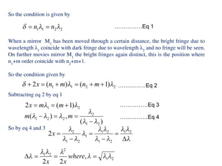So the condition is given by
When a mirror M1
has been moved through a certain distance, the bright fringe due to
wavelength λ1
coincide with dark fringe due to wavelength λ2
and no fringe will be seen.
On further movies mirror M1
the bright fringes again distinct, this is the position where
n1
+m order coincide with n2
+m+1.
So the condition given by
Subtracting eq 2 by eq 1
So by eq 4 and 3
……………Eq 1
……………Eq 2
……………Eq 3
……………Eq 4
 