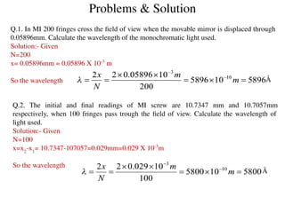 Problems & Solution
Q.1. In MI 200 fringes cross the ﬁeld of view when the movable mirror is displaced through
0.05896mm. Calculate the wavelength of the monochromatic light used.
Solution:- Given
N=200
x= 0.05896mm = 0.05896 X 10-3
m
So the wavelength Å
Q.2. The initial and ﬁnal readings of MI screw are 10.7347 mm and 10.7057mm
respectively, when 100 fringes pass trough the ﬁeld of view. Calculate the wavelength of
light used.
Solution:- Given
N=100
x=x2
-x1
= 10.7347-107057=0.029mm=0.029 X 10-3
m
So the wavelength
Å
 