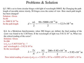 Problems & Solution
Q.3. MI is set to form circular fringes with light of wavelength 5000Å. By Changing the path
length of movable mirror slowly, 50 fringes cross the center of view How much path length
has been changed?
Solution:- Given
N=50
λ= 5000 X 10-10
m
So the path length
Q.4. In a Michelson Interferometer, when 200 fringes are shifted, the ﬁnal reading of the
screw was found to be 5.3675mm. If the wavelength of light was 5.92 X 10-7
m, What was
the critical reading of the screw?
Solution:- Given
N=200
x=x2
-x1
= 5.3675 X10-3
m - ?
and wavelength λ = 5.92 X 10-2
m
So the wavelength
Now initial reading of screw d1
=d2
± x = 5.3675 x 10-3
m + 0.0592 x10-3
m =5.4267 x 10-3
m
 