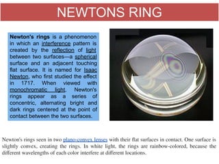 NEWTONS RING
                                                                 
Newton's rings seen in two plano-convex lenses with their ﬂat surfaces in contact. One surface is
slightly convex, creating the rings. In white light, the rings are rainbow-colored, because the
diﬀerent wavelengths of each color interfere at diﬀerent locations.
Newton's rings is a phenomenon
in which an interference pattern is
created by the reflection of light
between two surfaces—a spherical
surface and an adjacent touching
flat surface. It is named for Isaac
Newton, who first studied the effect
in 1717. When viewed with
monochromatic light, Newton's
rings appear as a series of
concentric, alternating bright and
dark rings centered at the point of
contact between the two surfaces.
 