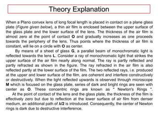 Theory Explanation
When a Plano convex lens of long focal length is placed in contact on a plane glass
plate (Figure given below), a thin air film is enclosed between the upper surface of
the glass plate and the lower surface of the lens. The thickness of the air film is
almost zero at the point of contact O and gradually increases as one proceeds
towards the periphery of the lens. Thus points where the thickness of air film is
constant, will lie on a circle with O as center.
By means of a sheet of glass G, a parallel beam of monochromatic light is
reflected towards the lens L. Consider a ray of monochromatic light that strikes the
upper surface of the air film nearly along normal. The ray is partly reflected and
partly refracted as shown in the figure. The ray refracted in the air film is also
reflected partly at the lower surface of the film. The two reflected rays, i.e. produced
at the upper and lower surface of the film, are coherent and interfere constructively
or destructively. When the light reflected upwards is observed through microscope
M which is focused on the glass plate, series of dark and bright rings are seen with
center as O. These concentric rings are known as " Newton's Rings ".
At the point of contact of the lens and the glass plate, the thickness of the film is
effectively zero but due to reflection at the lower surface of air film from denser
medium, an additional path of λ/2 is introduced. Consequently, the center of Newton
rings is dark due to destructive interference.
 