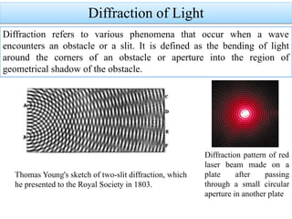 Diffraction of Light
Diffraction refers to various phenomena that occur when a wave
encounters an obstacle or a slit. It is defined as the bending of light
around the corners of an obstacle or aperture into the region of
geometrical shadow of the obstacle.
Diffraction pattern of red
laser beam made on a
plate after passing
through a small circular
aperture in another plate
Thomas Young's sketch of two-slit diffraction, which
he presented to the Royal Society in 1803.
 