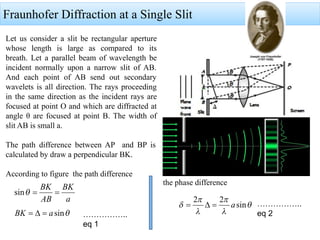 Fraunhofer Diffraction at a Single Slit
Let us consider a slit be rectangular aperture
whose length is large as compared to its
breath. Let a parallel beam of wavelength be
incident normally upon a narrow slit of AB.
And each point of AB send out secondary
wavelets is all direction. The rays proceeding
in the same direction as the incident rays are
focused at point O and which are diffracted at
angle θ are focused at point B. The width of
slit AB is small a.
The path difference between AP and BP is
calculated by draw a perpendicular BK.
According to figure the path difference
the phase difference
……………..
eq 1
……………..
eq 2
 