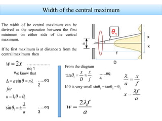 Width of the central maximum
The width of he central maximum can be
derived as the separation between the first
minimum on either side of the central
maximum.
If he first maximum is at distance x from the
central maximum then
x
x
D
f
We know that
From the diagram
θ1
If θ is very small sinθ1
= tanθ1
= θ1
……………..
eq 1
…..eq
2
…..eq
3
…..eq
4
 