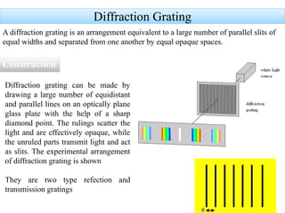 Diffraction Grating
A diffraction grating is an arrangement equivalent to a large number of parallel slits of
equal widths and separated from one another by equal opaque spaces.
Construction
Diffraction grating can be made by
drawing a large number of equidistant
and parallel lines on an optically plane
glass plate with the help of a sharp
diamond point. The rulings scatter the
light and are effectively opaque, while
the unruled parts transmit light and act
as slits. The experimental arrangement
of diffraction grating is shown
They are two type refection and
transmission gratings
 
