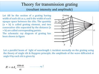 Theory for transmission grating
(resultant intensity and amplitude)
Let AB be the section of a grating having
width of each slit as a, and b the width of each
opaque space between the slits. The quantity
(a + b) is called grating element, and two
consecutive slits separated by the distance (a
+ b) are called corresponding points.
The schematic ray diagram of grating has
been shown in figure
Let a parallel beam of light of wavelength λ incident normally on the grating using
the theory of single slit & Huygens principle, the amplitude of the wave diffracted at
angle θ by each slit is given by
……………………eq 1
 