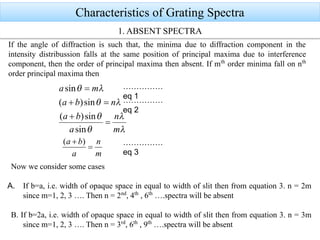 Characteristics of Grating Spectra
If the angle of diffraction is such that, the minima due to diffraction component in the
intensity distribussion falls at the same position of principal maxima due to interference
component, then the order of principal maxima then absent. If mth
order minima fall on nth
order principal maxima then
Now we consider some cases
A. If b=a, i.e. width of opaque space in equal to width of slit then from equation 3. n = 2m
since m=1, 2, 3 …. Then n = 2nd
, 4th
, 6th
….spectra will be absent
B. If b=2a, i.e. width of opaque space in equal to width of slit then from equation 3. n = 3m
since m=1, 2, 3 …. Then n = 3rd
, 6th
, 9th
….spectra will be absent
1. ABSENT SPECTRA
……………
eq 1
……………
eq 2
……………
eq 3
 