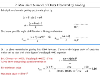 2. Maximum Number of Order Observed by Grating
Principal maximum in grating spectrum is given by
Maximum possible angle of diffraction is 90 degree therefore
So
Q.1. A plane transmission grating has 6000 lines/cm. Calculate the higher order of spectrum
which can be seen with white light of wavelength 4000 angstrom
Sol. Given a+b=1/6000, Wavelength 4000X 10-8
cm
As we know that gratings equation written as
For maximum order
Maximum order will be 4th
……………..
eq 1
……………..
eq 2
 
