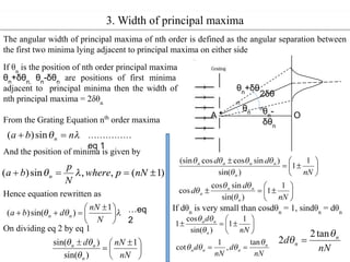 3. Width of principal maxima
The angular width of principal maxima of nth order is defined as the angular separation between
the first two minima lying adjacent to principal maxima on either side
θn
2δθ
n
θn
-
δθn
θn
+δθ
n
A O
If θn
is the position of nth order principal maxima
θn
+δθn,
θn
-δθn
are positions of first minima
adjacent to principal minima then the width of
nth principal maxima = 2δθn
From the Grating Equation nth
order maxima
And the position of minima is given by
Hence equation rewritten as
……………
eq 1
…eq
2
On dividing eq 2 by eq 1
If dθn
is very small than cosdθn
= 1, sindθn
= dθn
 