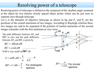 Resolving power of a telescope
Resolving power of telescope is defined as the reciprocal of the smallest angle sustained
at the object by two distinct closely spaced object points which can be just seen as
separate ones through telescope.
Let a is the diameter of objective telescope as shown in fig and P1
and P2
are the
positions of the central maximum of two images. According to Rayleigh criterion these
two images are said to be separated if the position of central maximum of the second
images coincides with the first minimum or vice versa.
P
1
P
2
A
B
dθ
dθ
dθ
a
The path difference between AP2
and
BP2 is zero and the path difference
between AP1
and BP1
is given by
If dθ is very small sin dθ = dθ
C
For rectangular
aperture
For circular
aperture
……………..
eq 1
………e
q 2
 