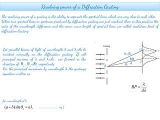Resolving power of a Diffraction Grating
The resolving power of a grating is the ability to separate the spectral lines which are very close to each other.
When two spectral lines in spectrum produced by diffraction grating are just resolved, then in this position the
ratio of the wavelength difference and the mean wave length of spectral lines are called resolution limit of
diffraction Grating
Q
dθ
Let parallel beams of light of wavelength λ and λ+dλ be
incident normally on the diffraction grating. If nth
principal maxima of λ and λ+dλ are formed in the
direction of θn
, θn
+dθn
respectively
For the principal maximum by wavelength λ the gratings
equation written as
for wavelength d λ
θn
λ+dλ
δθn
A
λ P
……………………….....eq 1
 