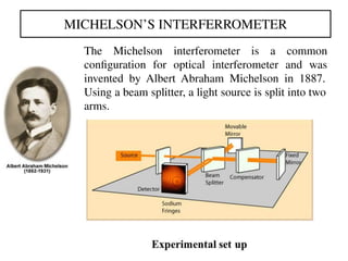 MICHELSON’S INTERFERROMETER
The Michelson interferometer is a common
conﬁguration for optical interferometer and was
invented by Albert Abraham Michelson in 1887.
Using a beam splitter, a light source is split into two
arms.
 