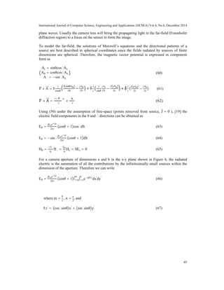 International Journal of Computer Science, Engineering and Applications (IJCSEA) Vol.4, No.6, December 2014
45
plane waves. Usually the camera lens will bring the propagating light in the far-field (Fraunhofer
diffraction region) to a focus on the sensor to form the image.
To model the far-field, the solutions of Maxwell’s equations and the directional patterns of a
source are best described in spherical coordinates since the fields radiated by sources of finite
dimensions are spherical. Therefore, the magnetic vector potential is expressed in component
form as
Ar = sinθcosϕAx
Aθ = cosθcosϕAx
Aϕ = −sinϕAx
(60)
× A = r^
1
rsinθ
∂ sinθAϕ
∂θ
−
∂Aθ
∂ϕ
+ θ
1
r
1
sinθ
∂Ar
∂ϕ
−
∂ rAϕ
∂r
+ ϕ^1
r
(
∂(rAθ)
∂r
−
∂Ar
∂r
) (61)
× A =
∂Aϕ
∂r
θ^ +
∂Aθ
∂r
(62)
Using (50) under the assumption of free-space (points removed from source, Ĵ = 0 ), [19] the
electric field components in the θ and ϕ directions can be obtained as
Eθ =
jExe jkr
2λr
(cosθ + 1)cosϕdS (63)
Eθ = −sinϕ
jExe jkr
2λr
(cosθ + 1)dS (64)
Hθ =
Eϕ
η
Hϕ =
Eθ
η
Hr = 0Er = 0 (65)
For a camera aperture of dimensions a and b in the x-y plane shown in Figure 6, the radiated
electric is the summation of all the contributions by the infinitesimally small sources within the
dimension of the aperture. Therefore we can write
Eθ =
jExe jkr
2λr
(cosθ + 1)∫ m
m
∫ n
n
e jkr^.r'
dx'
dy'
(66)
where m =
b
2
, n =
a
2
, and
r^.r'
= (cosϕsinθ)x'
+ (sinϕsinθ)y'
(67)
 