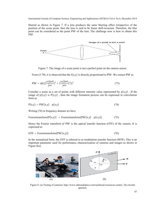 International Journal of Computer Science, Engineering and Applications (IJCSEA) Vol.4, No.6, December 2014
47
blurred as shown in Figure 7. If a lens produces the same blurring effect irrespective of the
position of the scene point, then the lens is said to be linear shift-invariant. Therefore, the blur
point can be considered as the point PSF of the lens. The challenge now is how to obtain this
PSF.
Figure 7: The image of a scene point is not a perfect point on the camera sensor.
From (3.70), it is observed that the I(x,y) is directly proportional to PSF. We extract PSF as
PSF = ab|((
sin(
1
2
kaθ)
1
2
kaθ
)2
+ (
sin(
1
2
kbθ)
1
2
kbθ
)2
)|2
(73)
Consider a scene as a set of points with different intensity value represented by p(x,y) . If the
image of p(x,y) is P(x,y) , then the image formation process can be expressed in convolution
form as
P(x,y) = PSF(x,y) ∗ p(x,y) (74)
Writing (74) in frequency domain we have
Fouriertransform[P(x,y)] = Fouriertransform[PSF(x,y) ∗ p(x,y)] (75)
Hence the Fourier transform of PSF is the optical transfer function (OTF) of the camera. It is
expressed as
OTF = Fouriertransform[PSF(x,y)] (76)
In the normalized form, the OTF is referred to as modulation transfer function (MTF). This is an
important parameter used for performance characterization of cameras and images as shown in
Figure 8(a).
(a) (b)
Figure 8: (a) Testing of cameras: http://www.edmundoptics.com/technical-resources-center/, (b) circular
aperture.
 