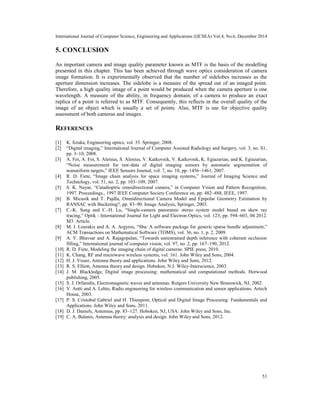 International Journal of Computer Science, Engineering and Applications (IJCSEA) Vol.4, No.6, December 2014
51
5. CONCLUSION
An important camera and image quality parameter known as MTF is the basis of the modelling
presented in this chapter. This has been achieved through wave optics consideration of camera
image formation. It is experimentally observed that the number of sidelobes increases as the
aperture dimension increases. The sidelobe is a measure of the spread out of an imaged point.
Therefore, a high quality image of a point would be produced when the camera aperture is one
wavelength. A measure of the ability, in frequency domain, of a camera to produce an exact
replica of a point is referred to as MTF. Consequently, this reflects in the overall quality of the
image of an object which is usually a set of points. Also, MTF is use for objective quality
assessment of both cameras and images.
REFERENCES
[1] K. Iizuka, Engineering optics, vol. 35. Springer, 2008.
[2] “Digital imaging,” International Journal of Computer Assisted Radiology and Surgery, vol. 3, no. S1,
pp. 3–10, 2008.
[3] A. Foi, A. Foi, S. Alenius, S. Alenius, V. Katkovnik, V. Katkovnik, K. Egiazarian, and K. Egiazarian,
“Noise measurement for raw-data of digital imaging sensors by automatic segmentation of
nonuniform targets,” IEEE Sensors Journal, vol. 7, no. 10, pp. 1456–1461, 2007.
[4] R. D. Fiete, “Image chain analysis for space imaging systems,” Journal of Imaging Science and
Technology, vol. 51, no. 2, pp. 103–109, 2007.
[5] S. K. Nayar, “Catadioptric omnidirectional camera,” in Computer Vision and Pattern Recognition,
1997. Proceedings., 1997 IEEE Computer Society Conference on, pp. 482–488, IEEE, 1997.
[6] B. Micusik and T. Pajdla, Omnidirectional Camera Model and Epipolar Geometry Estimation by
RANSAC with Bucketing?, pp. 83–90. Image Analysis, Springer, 2003.
[7] C.-K. Sung and C.-H. Lu, “Single-camera panoramic stereo system model based on skew ray
tracing,” Optik - International Journal for Light and Electron Optics, vol. 123, pp. 594–603, 04 2012.
M3: Article.
[8] M. I. Lourakis and A. A. Argyros, “Sba: A software package for generic sparse bundle adjustment,”
ACM Transactions on Mathematical Software (TOMS), vol. 36, no. 1, p. 2, 2009.
[9] A. V. Bhavsar and A. Rajagopalan, “Towards unrestrained depth inference with coherent occlusion
filling,” International journal of computer vision, vol. 97, no. 2, pp. 167–190, 2012.
[10] R. D. Fiete, Modeling the imaging chain of digital cameras. SPIE press, 2010.
[11] K. Chang, RF and microwave wireless systems, vol. 161. John Wiley and Sons, 2004.
[12] H. J. Visser, Antenna theory and applications. John Wiley and Sons, 2012.
[13] R. S. Elliott, Antenna theory and design. Hoboken, N.J: Wiley-Interscience, 2003.
[14] J. M. Blackledge, Digital image processing: mathematical and computational methods. Horwood
publishing, 2005.
[15] S. J. Orfanidis, Electromagnetic waves and antennas. Rutgers University New Brunswick, NJ, 2002.
[16] V. Antti and A. Lehto, Radio engineering for wireless communication and sensor applications. Artech
House, 2003.
[17] P. S. Cristobal Gabriel and H. Thienpont, Optical and Digital Image Processing: Fundamentals and
Applications. John Wiley and Sons, 2011.
[18] D. J. Daniels, Antennas, pp. 83–127. Hoboken, NJ, USA: John Wiley and Sons, Inc.
[19] C. A. Balanis, Antenna theory: analysis and design. John Wiley and Sons, 2012.
 